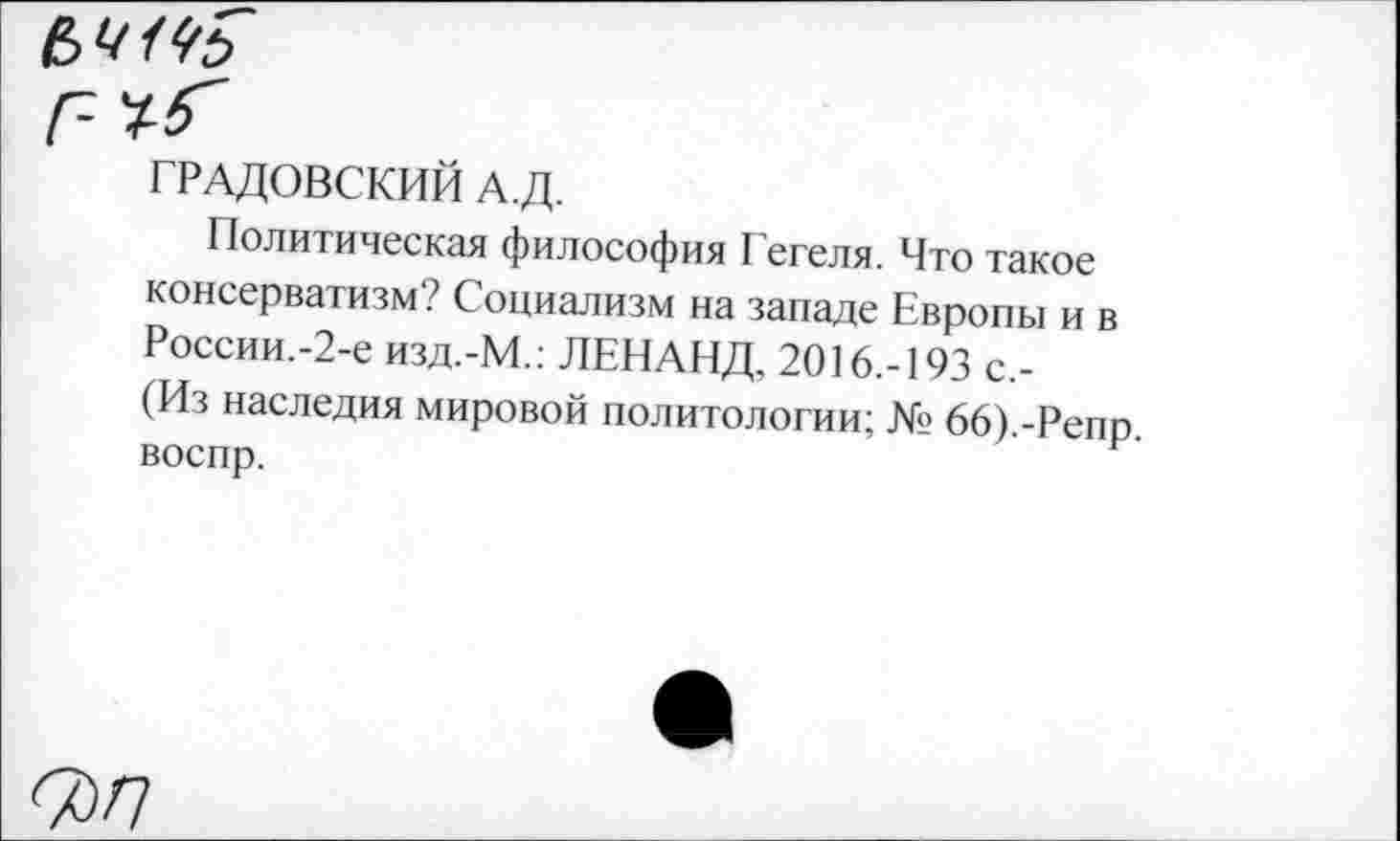 ﻿ГРАДОВСКИЙ А.Д.
Политическая философия Г егеля. Что такое консерватизм? Социализм на западе Европы и в России.-2-е изд.-М.: ЛЕНАНД, 2016.-193 с,-(Из наследия мировой политологии; № 66).-Репр воспр.